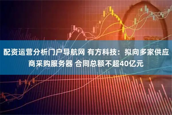 配资运营分析门户导航网 有方科技：拟向多家供应商采购服务器 合同总额不超40亿元