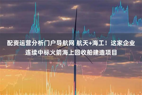 配资运营分析门户导航网 航天+海工！这家企业连续中标火箭海上回收船建造项目