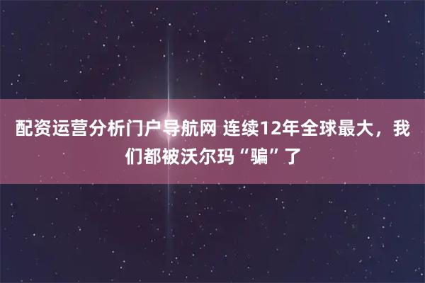 配资运营分析门户导航网 连续12年全球最大，我们都被沃尔玛“骗”了