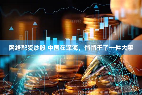 网络配资炒股 中国在深海，悄悄干了一件大事