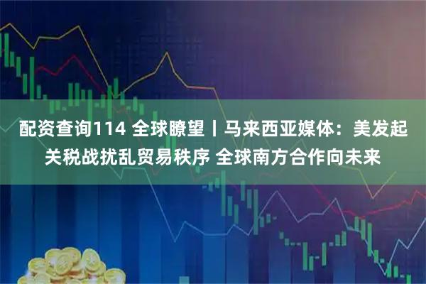 配资查询114 全球瞭望丨马来西亚媒体：美发起关税战扰乱贸易秩序 全球南方合作向未来