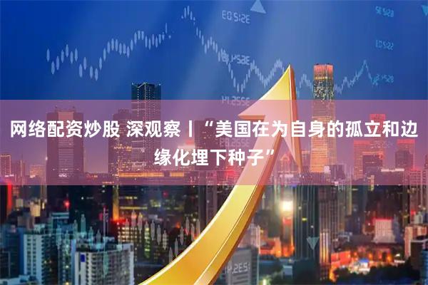 网络配资炒股 深观察丨“美国在为自身的孤立和边缘化埋下种子”