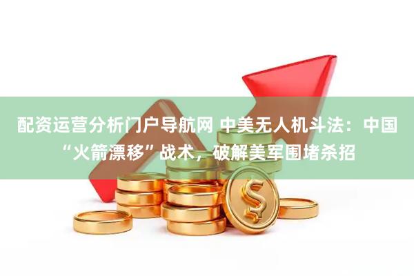 配资运营分析门户导航网 中美无人机斗法:中国“火箭漂移”战术,破解美军围堵杀招