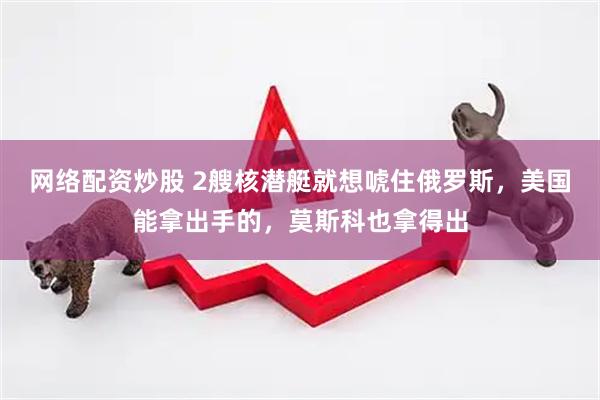 网络配资炒股 2艘核潜艇就想唬住俄罗斯，美国能拿出手的，莫斯科也拿得出