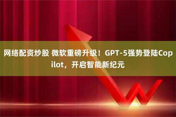 网络配资炒股 微软重磅升级！GPT-5强势登陆Copilot，开启智能新纪元