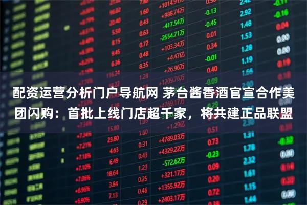 配资运营分析门户导航网 茅台酱香酒官宣合作美团闪购：首批上线门店超千家，将共建正品联盟