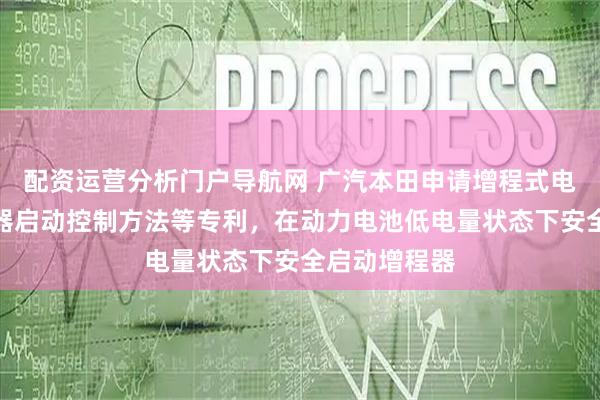 配资运营分析门户导航网 广汽本田申请增程式电动汽车增程器启动控制方法等专利，在动力电池低电量状态下安全启动增程器