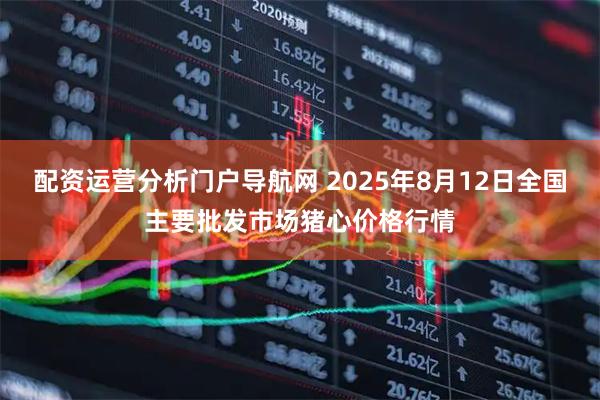 配资运营分析门户导航网 2025年8月12日全国主要批发市场猪心价格行情