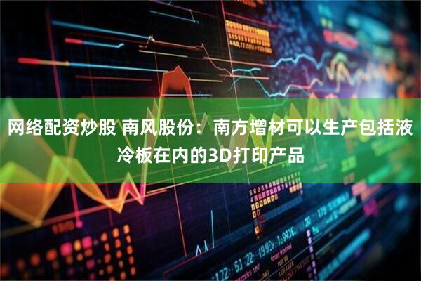 网络配资炒股 南风股份：南方增材可以生产包括液冷板在内的3D打印产品