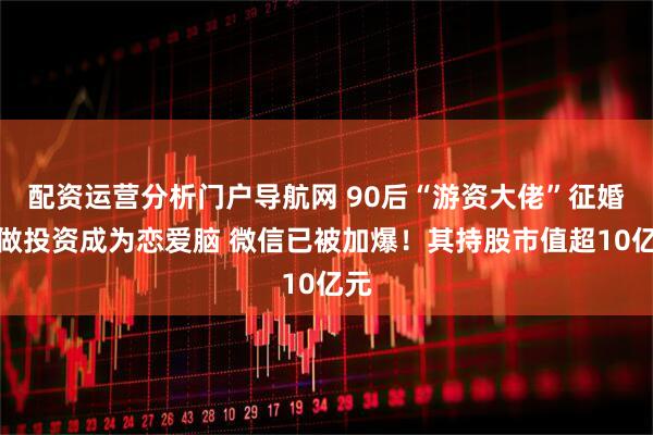 配资运营分析门户导航网 90后“游资大佬”征婚:做投资成为恋爱脑 微信已被加爆!其持股市值超10亿元