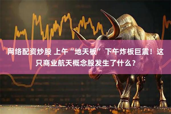 网络配资炒股 上午“地天板” 下午炸板巨震!这只商业航天概念股发生了什么?