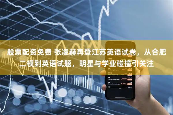 股票配资免费 张凌赫再登江苏英语试卷，从合肥二模到英语试题，明星与学业碰撞引关注