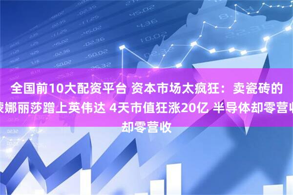全国前10大配资平台 资本市场太疯狂：卖瓷砖的蒙娜丽莎蹭上英伟达 4天市值狂涨20亿 半导体却零营收