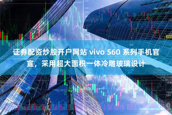 证券配资炒股开户网站 vivo S60 系列手机官宣,采用超大面积一体冷雕玻璃设计
