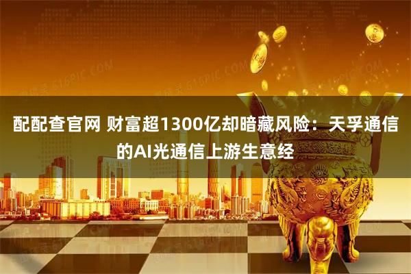 配配查官网 财富超1300亿却暗藏风险：天孚通信的AI光通信上游生意经