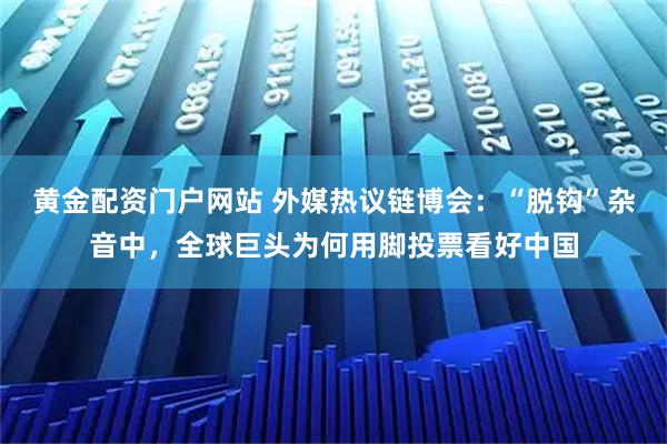 黄金配资门户网站 外媒热议链博会：“脱钩”杂音中，全球巨头为何用脚投票看好中国