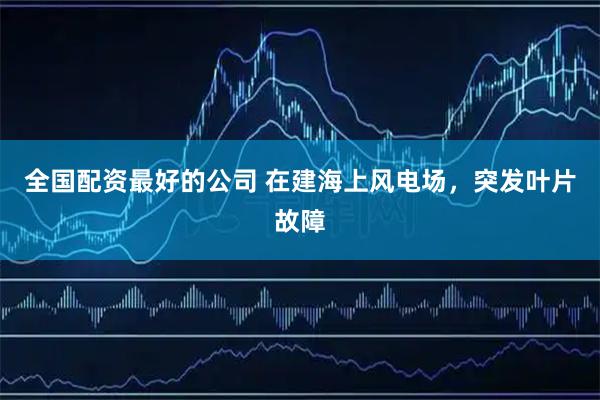 全国配资最好的公司 在建海上风电场，突发叶片故障