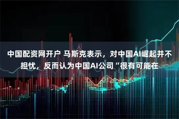 中国配资网开户 马斯克表示，对中国AI崛起并不担忧，反而认为中国AI公司“很有可能在